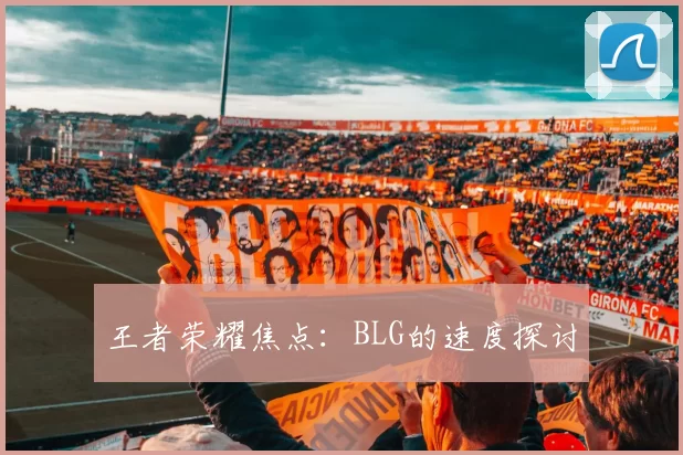 王者荣耀焦点：BLG的速度探讨