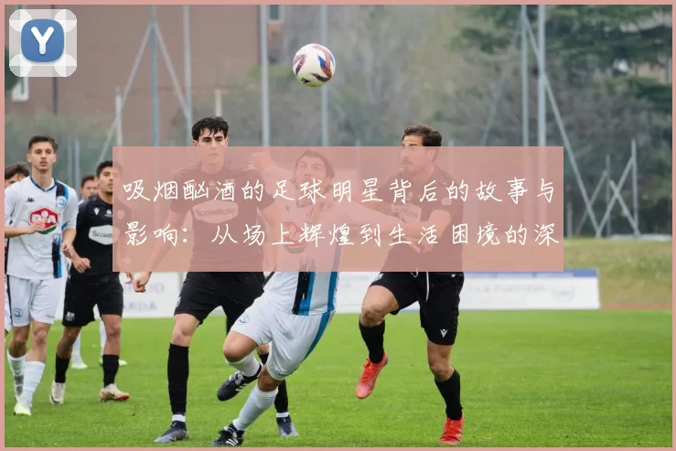 吸烟酗酒的足球明星背后的故事与影响：从场上辉煌到生活困境的深度剖析