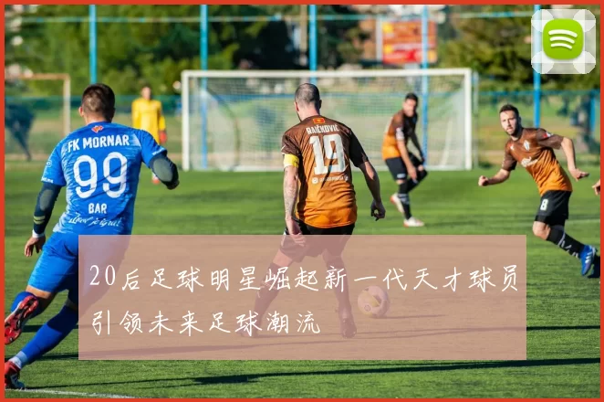 20后足球明星崛起新一代天才球员引领未来足球潮流