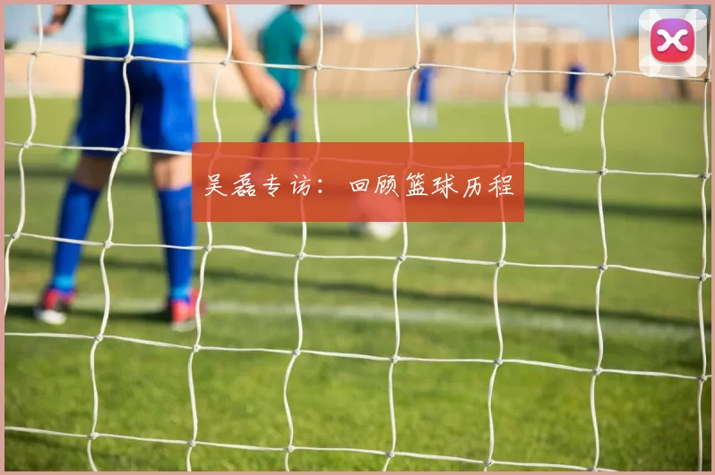 吴磊专访：回顾篮球历程