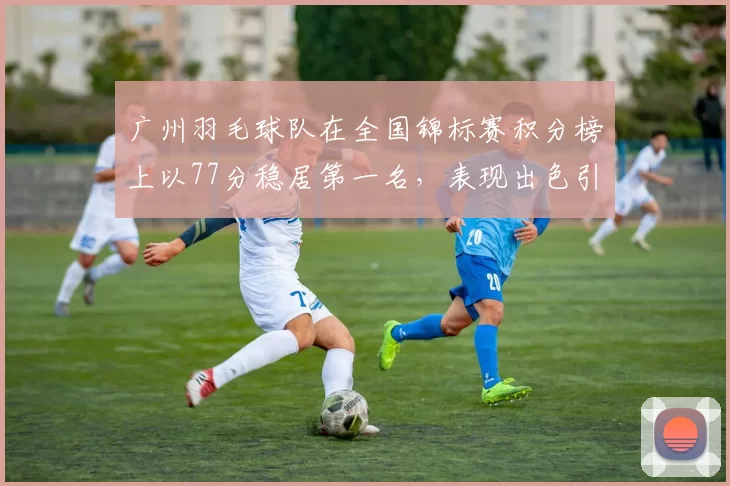 广州羽毛球队在全国锦标赛积分榜上以77分稳居第一名，表现出色引人瞩目