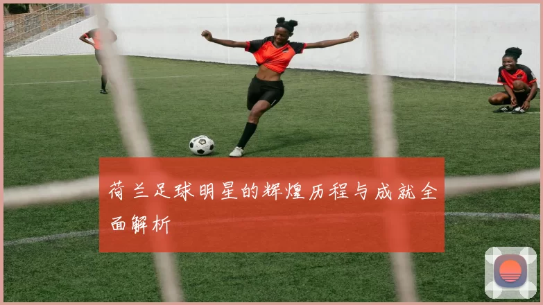 荷兰足球明星的辉煌历程与成就全面解析