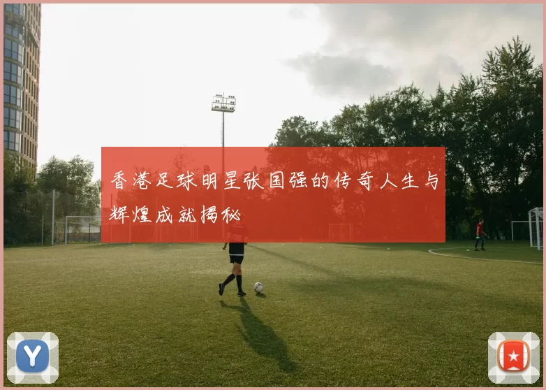 香港足球明星张国强的传奇人生与辉煌成就揭秘