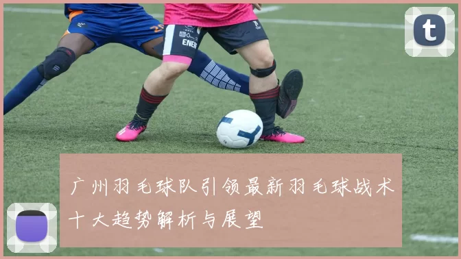 广州羽毛球队引领最新羽毛球战术十大趋势解析与展望